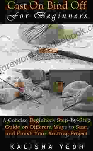 CAST ON BIND OFF FOR BEGINNERS: A Concise Beginners Step By Step Guide On Different Ways To Start And Finish Your Knitting Project
